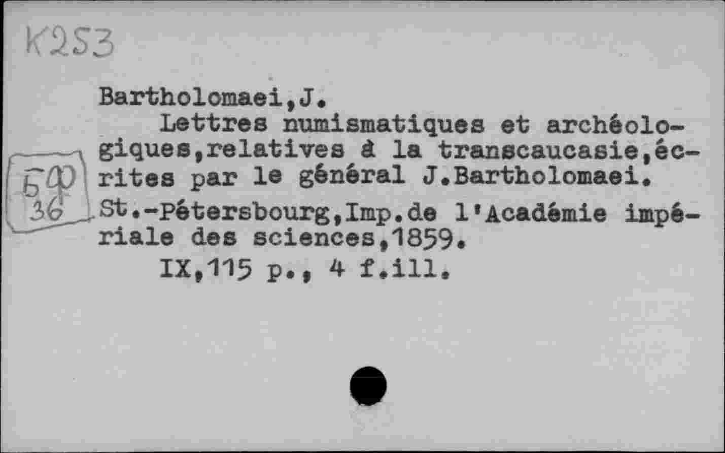 ﻿K2S3
f
Bartholomaei,J.
Lettres numismatiques et archéolo-
A giques,relatives à la transcaucasie,éc-ÇO rites par le général J.Bartholomaei. ^é’ St.-pêtersbourgjImp.de l’Académie impériale des sciences,1859.
IX,115 P., 4 f.ill.